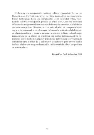 Coherente con esta posición estética y política, el propósito de esta pu-
blicación es, a través de un cuerpo escritural propositivo, investigar en las
fisuras del lenguaje desde una marginalidad y con capacidad crítica, visibi-
lizando nuestra preocupación poética de estos años. Con este necesario
esfuerzo de autogestión damos una señal clara de las enormes posibilidades
que tiene una poética disidente, un centro irradiador, un cuerpo resistente
que se erige como referente al no concordar con la institucionalidad vigente
en el campo cultural regional y nacional, ni con sus políticas culturales que
paradójicamente se placen en mantener una ciudad patrimonio de la hu-
manidad como nicho nostálgico y puramente referencial; sobreexplotado
comercialmente a través de la cultura del espectáculo, pero que se vuelve
ineficaz a la hora de asegurar la creación y difusión de las obras propositivas
de sus creadores.

                                             Grupo Casa Azul, Valparaíso, 2011




                                      6
 