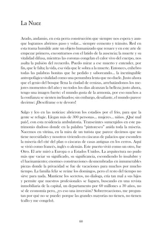 La Nuez

Arado, andamio, en esta perra construcción que siempre nos espera y aun-
que logramos abrirnos paso y volar... siempre cemento y tránsito. Red en
esta trama humilde ante un objeto humanizado que renace y en este arte de
empezar primero, encontrarnos con el latido de la ausencia; la muerte y su
vitalidad difusa, mientras las coronas congelan el calor vivo del cuerpo, nos
asalta la pulsión del recuerdo. Puedo mirar a ese muerto y entender, por
fin, que le falta; la vida, esa vida que le sobra a la muerte. Entonces, enhebro
todas las palabras bonitas que he pedido y saboreando... la inextinguible
antropofágica vitalidad como una penumbra lenta que no duele. Justo ahora
que el genio del bosque llena la ciudad de cenizas, arrebatándonos los me-
jores momentos del año y no todos los días alcanzan la belleza; justo ahora,
tengo una imagen fuerte: el mundo gusta de la armonía, por eso muchos a
la confianza se sienten inclinados; sin embargo, desafiante, el mundo parece
decirme: ¡Descíframe o te devoro!

Salgo y leo en las noticias: abrieron los estadios por el frío, para que la
gente se refugie. Llegan más de 300 personas... mujeres... niños. ¡Qué mal
país!, con esta residencia ambulatoria. Transeúntes sumergidos en este pa-
trimonio dudoso donde en la palabra “pintoresco” anida toda la miseria.
Nacemos en vitrina, en la mira de un turista que parece decirnos que no
tiene necesidades y nosotros viviendo en cáscaras de palacios que esconden
la miseria del cité del plan o cáscaras de casas antiguas en los cerros. Aquí
se vivió como francés, inglés o alemán. Este puerto vivió como un otro, fue
Otro. El arte miró a Europa o a Estados Unidos. La arquitectura no pudo
más que vaciar su significado, su significancia, escondiendo lo insalubre y
el hacinamiento; enormes construcciones desmembradas en innumerables
piezas donde la privacidad se fue de vacaciones para muchos por mucho
tiempo. La familia feliz se reúne los domingos, pero el resto del tiempo no
sirve para nada. Mantiene los secretos, no dialoga, cría tan mal a sus hijos
y permite que nuestros profesionales se fuguen, buscando en una revista
inmobiliaria de la capital, un departamento por 60 millones a 30 años, no
sé de economía pero, ¿es eso una inversión? Sobrerreacciono, me pregun-
tan por qué no se puede: porque las grandes mayorías no tienen, no tienen
(callo y me congelo).




                                      60
 