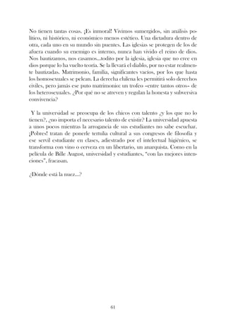 No tienen tantas cosas. ¡Es inmoral! Vivimos sumergidos, sin análisis po-
lítico, ni histórico, ni económico menos estético. Una dictadura dentro de
otra, cada uno en su mundo sin puentes. Las iglesias se protegen de los de
afuera cuando su enemigo es interno, nunca han vivido el reino de dios.
Nos bautizamos, nos casamos...todito por la iglesia, iglesia que no cree en
dios porque lo ha vuelto teoría. Se la llevará el diablo, por no estar realmen-
te bautizadas. Matrimonio, familia, significantes vacíos, por los que hasta
los homosexuales se pelean. La derecha chilena les permitirá solo derechos
civiles, pero jamás ese puto matrimonio: un trofeo –entre tantos otros– de
los heterosexuales. ¿Por qué no se atreven y regulan la honesta y subversiva
convivencia?

 Y la universidad se preocupa de los chicos con talento ¿y los que no lo
tienen?, ¿no importa el necesario talento de existir? La universidad apuesta
a unos pocos mientras la arrogancia de sus estudiantes no sabe escuchar.
¡Pobres! tratan de ponerle tertulia cultural a sus congresos de filosofía y
ese servil estudiante en clases, adiestrado por el intelectual higiénico, se
transforma con vino o cerveza en un libertario, un anarquista. Como en la
película de Bille August, universidad y estudiantes, “con las mejores inten-
ciones”, fracasan.

¿Dónde está la nuez...?




                                      61
 
