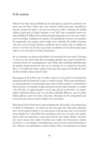 9 de marzo

Esbozo mi vida cual moralidad de la emergencia, quizás la memoria em-
piece por las fotos. Fotos que sacó nuestra madre para que recordemos
nuestro cuerpo de niños y así nos acercáramos a ella y viéramos de donde
salimos (¿por qué el origen siempre es un “ella” que estrangula como cor-
dón umbilical?). Dicha foto estaba permanentemente en la mesa de centro,
creció conmigo, configuró un espacio. Una gordita de 9 meses, con manitos
de empanada, ojos negros, pelo rizado, cara redonda. No podía sentarme
sola, por eso mi mamá siempre explicaba que la mano que se dejaba en-
trever en la foto era de ella y que tenía escondido el resto del cuerpo para
sujetar a ese otro que no tenía consistencia.

Se ve contenta, sus ojazos transmitían esa sensación de tener todo el tiempo
y a la vez no necesitar nada. Era una guagua grande, que seguro ya había de-
vorado la leche de su progenitora y que había sido cambiada debidamente
de pañales (seguramente de tela, en ese tiempo no se usaban los desecha-
bles y si se hubieran usado, seguro eran muy caros para una familia de clase
media, tirando a baja como la mía).

Esa guagua, la de la foto, que en nada se parece a mí, nació en un momento
nada parecido al momento en que se tomó esa foto. Nació apresuradamen-
te, sorprendiendo a sus hermanos que eran tres (dos mujeres y un hombre).
Era la menor, el conchito, la hija nacida de un descuido al perder su madre
a los 40 años, el anticonceptivo con el que ejercía su derecho a la mater-
nidad voluntaria (dicen que era un disco, llamado Ramses, que la mujer
debía aplicarse antes de tener relaciones. Siempre me he preguntado qué
consecuencias traía eso para el placer de mi mamá).

Decía que la de la foto nació apresuradamente. Esa tarde, a la progenitora
le dolía el estómago y su esposo le dio una agua de ruda para calmarla,
pero eso le apuró el parto y esa niña nació en la misma casa y en la misma
cama donde fue concebida (me perdonan, pero no creo que mis padres
hayan sido tan ingeniosos como para buscar otro lugar donde concebir-
me, pero nunca uno sabe). Cuentan que todos mis hermanos estaban
nerviosos y se asomaban a la habitación y que la mayor tomó la bicicleta y
fue a llamar a la ambulancia cuadras abajo. Claro, la ambulancia no llegó


                                    62
 