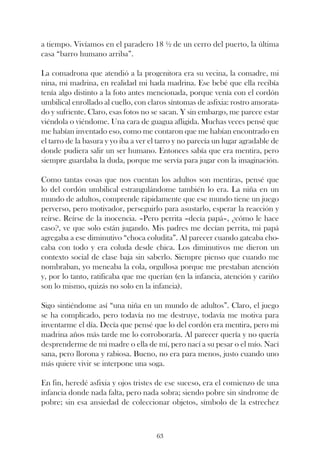 a tiempo. Vivíamos en el paradero 18 ½ de un cerro del puerto, la última
casa “barro humano arriba”.

La comadrona que atendió a la progenitora era su vecina, la comadre, mi
nina, mi madrina, en realidad mi hada madrina. Ese bebé que ella recibía
tenía algo distinto a la foto antes mencionada, porque venía con el cordón
umbilical enrollado al cuello, con claros síntomas de asfixia: rostro amorata-
do y sufriente. Claro, esas fotos no se sacan. Y sin embargo, me parece estar
viéndola o viéndome. Una cara de guagua afligida. Muchas veces pensé que
me habían inventado eso, como me contaron que me habían encontrado en
el tarro de la basura y yo iba a ver el tarro y no parecía un lugar agradable de
donde pudiera salir un ser humano. Entonces sabía que era mentira, pero
siempre guardaba la duda, porque me servía para jugar con la imaginación.

Como tantas cosas que nos cuentan los adultos son mentiras, pensé que
lo del cordón umbilical estrangulándome también lo era. La niña en un
mundo de adultos, comprende rápidamente que ese mundo tiene un juego
perverso, pero motivador, perseguirlo para asustarlo, esperar la reacción y
reírse. Reírse de la inocencia. –Pero perrita –decía papá–, ¿cómo le hace
caso?, ve que solo están jugando. Mis padres me decían perrita, mi papá
agregaba a ese diminutivo “choca coludita”. Al parecer cuando gateaba cho-
caba con todo y era coluda desde chica. Los diminutivos me dieron un
contexto social de clase baja sin saberlo. Siempre pienso que cuando me
nombraban, yo meneaba la cola, orgullosa porque me prestaban atención
y, por lo tanto, ratificaba que me querían (en la infancia, atención y cariño
son lo mismo, quizás no solo en la infancia).

Sigo sintiéndome así “una niña en un mundo de adultos”. Claro, el juego
se ha complicado, pero todavía no me destruye, todavía me motiva para
inventarme el día. Decía que pensé que lo del cordón era mentira, pero mi
madrina años más tarde me lo corroboraría. Al parecer quería y no quería
desprenderme de mi madre o ella de mí, pero nací a su pesar o el mío. Nací
sana, pero llorona y rabiosa. Bueno, no era para menos, justo cuando uno
más quiere vivir se interpone una soga.

En fin, heredé asfixia y ojos tristes de ese suceso, era el comienzo de una
infancia donde nada falta, pero nada sobra; siendo pobre sin síndrome de
pobre; sin esa ansiedad de coleccionar objetos, símbolo de la estrechez



                                      63
 
