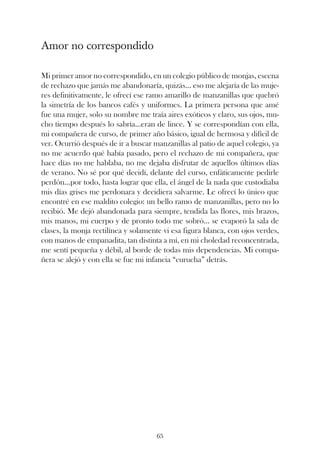 Amor no correspondido

Mi primer amor no correspondido, en un colegio público de monjas, escena
de rechazo que jamás me abandonaría, quizás... eso me alejaría de las muje-
res definitivamente, le ofrecí ese ramo amarillo de manzanillas que quebró
la simetría de los bancos cafés y uniformes. La primera persona que amé
fue una mujer, solo su nombre me traía aires exóticos y claro, sus ojos, mu-
cho tiempo después lo sabría...eran de lince. Y se correspondían con ella,
mi compañera de curso, de primer año básico, igual de hermosa y difícil de
ver. Ocurrió después de ir a buscar manzanillas al patio de aquel colegio, ya
no me acuerdo qué había pasado, pero el rechazo de mi compañera, que
hace días no me hablaba, no me dejaba disfrutar de aquellos últimos días
de verano. No sé por qué decidí, delante del curso, enfáticamente pedirle
perdón...por todo, hasta lograr que ella, el ángel de la nada que custodiaba
mis días grises me perdonara y decidiera salvarme. Le ofrecí lo único que
encontré en ese maldito colegio: un bello ramo de manzanillas, pero no lo
recibió. Me dejó abandonada para siempre, tendida las flores, mis brazos,
mis manos, mi cuerpo y de pronto todo me sobró... se evaporó la sala de
clases, la monja rectilínea y solamente vi esa figura blanca, con ojos verdes,
con manos de empanadita, tan distinta a mí, en mi choledad reconcentrada,
me sentí pequeña y débil, al borde de todas mis dependencias. Mi compa-
ñera se alejó y con ella se fue mi infancia “curucha” detrás.




                                     65
 