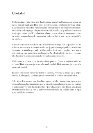 Choledad

Toda teoría es vulnerable ante la diseminación del inglés como un enunciar
desde más de un lugar. Para ellos nosotros somos choledad torrante chan-
tako tinoco: la choledad como poética emergente; el autoexilio como la co-
lonización del lenguaje y la pacificación del pueblo. Al pacificar al otro me
tengo que volver pacífico, al ocultar al otro nos ocultamos a nosotros como
un exilio interno lleno de patologías, enfermedad y muerte, pero también
de sueños.

Cuando la modernidad hace una tabula rasa y rompe con el pasado, en un
ablande asexuado y neutro de un lenguaje policíaco que padece insuficien-
cia social, se olvida que todo análisis cultural, siempre implica, una teoría
soterrada de una periodización histórica. Se olvida el intersticio: el conven-
tillo hispánico, corralones rancheríos; el caserío siempre.

Todo sirve a la ciencia de los científicos pobres. ¡Vamos a volver todo un
recurso! Dale con encajarnos en la modernidad. Dale con encajarnos en la
posmodernidad.

Pasado, presente y futuro de la frase; pasado, presente y futuro de la expe-
riencia. La biografía cual ensayo de nuestra vida síquica en un mirador.

A lo lejos, los tesoros que la rabia esparce, adula y reconviene tienen que
ver con las muchas preguntas que se divierten, con las pocas que se cierran
o tienen que ver con las respuestas y por ahí, con lo que busca una pieza
azotada por la lluvia y con la perfección que muere de rodillas ante el agua
y sus múltiples caminos.




                                     66
 