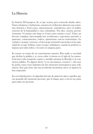 La Historia

La historia NO progresa. Sí, sé que avanza, pero retrocede dando saltos.
Tanto salvajismo y barbarismo, mientras la civilización alimenta una estruc-
tura abstracta y básica para, supuestamente, entendernos, pero el análisis
concreto de la humanidad es más estimulante. Nos dice, susurra, persua-
sivamente “el camino más largo es el más corto camino a casa”. Claro, un
devenir complejo, interrumpido por revoluciones, regresiones parciales o
aparentes, estancamientos, rodeos, aportaciones nuevas trastornantes. La
verdad es siempre concreta y el desencaje territorial concuerda con la capa-
cidad de recoger bellotas como recoger ciudadanos, cuando la periferia se
impone por todos lados y el centro en ninguna parte.

Se conoce en contra de un conocimiento anterior. Para nadie es novedad
que declina la palabra y se cierra sobre sí misma en el siglo de las manos.
Cual mera cifra temporal, esquiva e inasible mientras la filosofía es la con-
ciencia pública. Ya alguien decía: “si no inventamos, erramos” y ahí caen
las perlas como cruce fantástico de dos elementos heterogéneos para redi-
mirnos. Este país tiene aún una revolución inconclusa; otros, ni siquiera la
han empezado.

En esta babelización y la algarabía del arte de pintar las ideas: aquellos que
van gozando del momento presente, que lo hagan, pero a mí no me gusta
para nada este presente.




                                     67
 