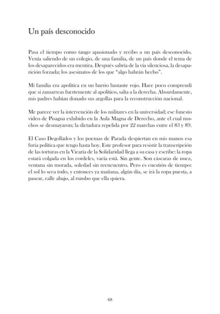 Un país desconocido

Pasa el tiempo como tango apasionado y recibo a un país desconocido.
Venía saliendo de un colegio, de una familia, de un país donde el tema de
los desaparecidos era mentira. Después sabría de la vía silenciosa, la desapa-
rición forzada; los asesinatos de los que “algo habrán hecho”.

Mi familia era apolítica en un barrio bastante rojo. Hace poco comprendí
que si zamarreas fuertemente al apolítico, salta a la derecha. Absurdamente,
mis padres habían donado sus argollas para la reconstrucción nacional.

Me parece ver la intervención de los militares en la universidad; ese funesto
video de Pisagua exhibido en la Aula Magna de Derecho, ante el cual mu-
chos se desmayaron; la dictadura repelida por 22 marchas entre el 83 y 89.

El Caso Degollados y los poemas de Parada despiertan en mis manos esa
furia política que tengo hasta hoy. Este profesor para resistir la transcripción
de las torturas en la Vicaría de la Solidaridad llega a su casa y escribe: la ropa
estará colgada en los cordeles, vacía está. Sin gente. Son cáscaras de nuez,
ventana sin morada, soledad sin reencuentro. Pero es cuestión de tiempo:
el sol lo seca todo, y entonces ya mañana, algún día, se irá la ropa puesta, a
pasear, calle abajo, al rumbo que ella quiera.




                                       68
 