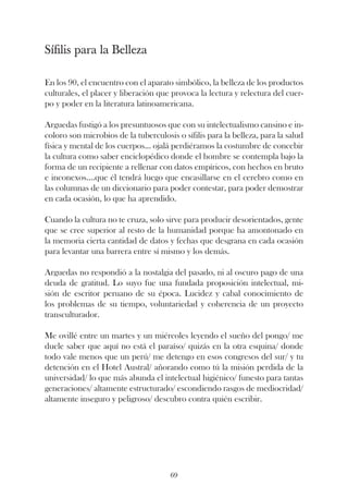 Sífilis para la Belleza

En los 90, el encuentro con el aparato simbólico, la belleza de los productos
culturales, el placer y liberación que provoca la lectura y relectura del cuer-
po y poder en la literatura latinoamericana.

Arguedas fustigó a los presuntuosos que con su intelectualismo cansino e in-
coloro son microbios de la tuberculosis o sífilis para la belleza, para la salud
física y mental de los cuerpos... ojalá perdiéramos la costumbre de concebir
la cultura como saber enciclopédico donde el hombre se contempla bajo la
forma de un recipiente a rellenar con datos empíricos, con hechos en bruto
e inconexos....que él tendrá luego que encasillarse en el cerebro como en
las columnas de un diccionario para poder contestar, para poder demostrar
en cada ocasión, lo que ha aprendido.

Cuando la cultura no te cruza, solo sirve para producir desorientados, gente
que se cree superior al resto de la humanidad porque ha amontonado en
la memoria cierta cantidad de datos y fechas que desgrana en cada ocasión
para levantar una barrera entre sí mismo y los demás.

Arguedas no respondió a la nostalgia del pasado, ni al oscuro pago de una
deuda de gratitud. Lo suyo fue una fundada proposición intelectual, mi-
sión de escritor peruano de su época. Lucidez y cabal conocimiento de
los problemas de su tiempo, voluntariedad y coherencia de un proyecto
transculturador.

Me ovillé entre un martes y un miércoles leyendo el sueño del pongo/ me
duele saber que aquí no está el paraíso/ quizás en la otra esquina/ donde
todo vale menos que un perú/ me detengo en esos congresos del sur/ y tu
detención en el Hotel Austral/ añorando como tú la misión perdida de la
universidad/ lo que más abunda el intelectual higiénico/ funesto para tantas
generaciones/ altamente estructurado/ escondiendo rasgos de mediocridad/
altamente inseguro y peligroso/ descubro contra quién escribir.




                                      69
 