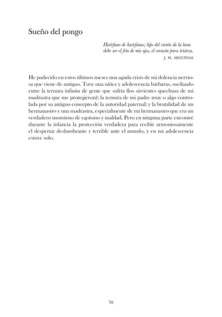 Sueño del pongo
                                  Huérfano de huérfanos; hijo del viento de la luna
                                  debe ser el frío de mis ojos, el corazón pura tristeza.
                                                                        j. m. arguedas




He padecido en estos últimos meses una aguda crisis de mi dolencia nervio-
sa que viene de antiguo. Tuve una niñez y adolescencia bárbaras, oscilando
entre la ternura infinita de gente que sufría (los sirvientes quechuas de mi
madrastra que me protegieron); la ternura de mi padre muy o algo contro-
lada por su antiguo concepto de la autoridad paternal; y la brutalidad de un
hermanastro y una madrastra, especialmente de mi hermanastro que era un
verdadero monstruo de egoísmo y maldad. Pero en ninguna parte encontré
durante la infancia la protección verdadera para recibir armoniosamente
el despertar deslumbrante y terrible ante el mundo, y en mi adolescencia
estuve solo.




                                     70
 