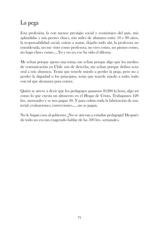 La pega
Esta profesión, la con menos prestigio social y económico del país, mis
aplaudidas y mis peores clases, mis miles de alumnos entre 10 y 80 años,
la responsabilidad social, entrar a matar, dejarlo todo ahí, la profesora no
considerada, no me visto como profesora, no vivo como, no pienso como,
no hago clases como.....Yo y no yo, ese ha sido el dilema.

Me echan porque apoyo una toma, me echan porque digo que los medios
de comunicación en Chile son de derecha, me echan porque defino sexo
oral a mis alumnos. Tenía que tenerle miedo a perder la pega, pero no a
perder la dignidad o los principios, tenía que tenerle miedo a todo, todo
con tal que alcanzara para comer.

Quién se atreve a decir que los pedagogos ganamos $1200 la hora, algo así
como lo que cuesta un almuerzo en el Hogar de Cristo. Trabajamos 120
hrs. mensuales y se nos pagan 30. Y para colmo toda la fabricación de ma-
terial, evaluaciones, correcciones......no se pagan.

No le hagan caso al gobierno. ¡No se atrevan a estudiar pedagogía! Después
de todo no era tan exagerado hablar de las 500 hrs. semanales.




                                    71
 