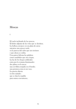 Moscas

I



El vuelo inclinado de las moscas.
El dolor adjunto de las velas que se derriten.
La belleza envejece en un plato de arroz
mientras una mosca vuela
en la pureza del calor que nos tuvimos
y que ahora se enfría.
Una gotera hilvana las palabras
como zumbidos que nos ciegan.
La luz de los fuegos artificiales
entra por la ventana iluminando:
dos platos en la mesa;
una servilleta mojada en el borde;
una promesa rota en un vaso.
La puerta abierta
en dos mitades
que se dan la espalda
para nunca encontrarse.




                                     75
 