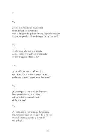 V



V.a


¿Es la mosca que no puede salir
de la imagen de la ventana
o es la imagen del paisaje que se ve por la ventana
lo que no puede salir de los ojos de una mosca?


V.b


¿Es la mosca la que se impacta
con el vidrio o el vidrio que impacta
con la imagen de la mosca?


V.c


¿O será la memoria del paisaje
que se ve por la ventana lo que se ve
en la ausencia del impacto de la mosca?


V.d


¿O será que la memoria de la mosca
busca una imagen de sí misma
mientras impacta en el vidrio
de la ventana?

V.e


¿O será que la memoria de la ventana
busca una imagen en los ojos de la mosca
cuando impacta contra la ausencia
del paisaje?



                                        79
 