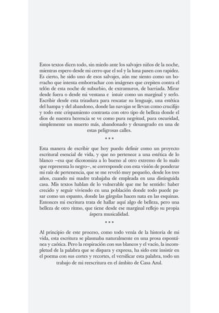 Estos textos dicen todo, sin miedo ante los salvajes niños de la noche,
mientras espero desde mi cerro que el sol y la luna pasen con rapidez.
Es cierto, he sido uno de esos salvajes, aún me siento como un bo-
rracho que intenta emborrachar con imágenes que crepiten contra el
telón de esta noche de suburbio, de extramuros, de barriada. Mirar
desde fuera o desde mi ventana e intuir como un marginal y serlo.
Escribir desde esta trizadura para rescatar su lenguaje, una estética
del hampa y del abandono, donde las navajas se llevan como crucifijo
y todo este crispamiento contrasta con otro tipo de belleza donde el
dios de nuestra herencia se ve como pura negritud, pura oscuridad,
simplemente un muerto más, abandonado y desangrado en una de
                        estas peligrosas calles.
                                 ***
Esta manera de escribir que hoy puedo definir como un proyecto
escritural esencial de vida, y que no pertenece a una estética de lo
blanco —esa que dicotomiza a lo bueno al otro extremo de lo malo
que representa lo negro—, se corresponde con esta visión de ponderar
mi raíz de pertenencia, que se me reveló muy pequeño, desde los tres
años, cuando mi madre trabajaba de empleada en una distinguida
casa. Mis textos hablan de lo vulnerable que me he sentido: haber
crecido y seguir viviendo en una población donde todo puede pa-
sar como un espanto, donde las gárgolas hacen nata en las esquinas.
Entonces mi escritura trata de hallar aquí algo de belleza, pero una
belleza de otro ritmo, que tiene desde ese marginal reflejo su propia
                         áspera musicalidad.
                                 ***
Al principio de este proceso, como todo venía de la historia de mi
vida, esta escritura se plasmaba naturalmente en una prosa espontá-
nea y caótica. Pero la respiración con sus blancos y el vacío, la incom-
pletud de la palabra que se dispara y expresa, ha sido este insistir en
el poema con sus cortes y recortes, el versificar esta palabra, todo un
         trabajo de mi reescritura en el ámbito de Casa Azul.
 