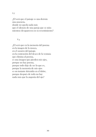 V.f


¿O será que el paisaje es una derrota
una ausencia,
donde no queda nada más
que el silencio de una pareja que se mira
mientras desaparecen en su resentimiento?


      V.g


¿O será que en la memoria del poema
en la imagen de la mosca,
en el susurro del paisaje,
en la contención del deseo de la ventana
que elimina al poema,
es una imagen que pierden mis ojos,
porque no hay poema,
porque todo deje de ser lo que es,
porque la memoria de mis ojos
es un instante detenido en el dolor,
porque después de todo no hay
nada más que la angustia del ojo?




                                   80
 