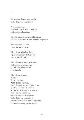 VII



Un anciano limpia su angustia
en las hojas de un gomero.

Avanza la noche.
La elasticidad de una niña baila
en los ojos del anciano.

La niña toma de la mano al anciano.
La niña se arranca. Corre. Sonríe. Se pierde.

El anciano ve a la niña
entrando a un cuarto.

El anciano dobla la cabeza
y por una rendija de la puerta
ve a la niña dormir.

El anciano se distrae pensando
en los ojos de las moscas
que eliminan la realidad
repitiéndola

El anciano camina.
Fuma.
Fuma. Camina.
Mira. Fuma. Respira.
El anciano piensa en el momento
que fue a buscar un fósforo
al compás de los puntos negros
como moscas inmóviles.
El anciano mira su angustia
en las hojas de un gomero
cuando enciende el último cigarrillo
porque no puede masturbarse.




                                       82
 