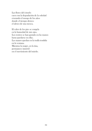 Las flores del ciruelo
caen con la degradación de la soledad
cruzando el musgo de los años
donde el tiempo detuvo
el aleteo de una mosca.

El calor de los pies se congela
en la humedad de mis ojos.
Los rostros se han gastado en las manos
hasta quedarse en ellas.
Las manos quedan en la toalla tendida
en la ventana.
Mientras la mujer, en la tina,
permanece inmóvil
en el movimiento del miedo.




                                   84
 