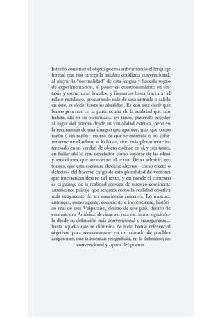 Intento construir el objeto-poema subvirtiendo el lenguaje
formal que nos otorga la palabra cotidiana convencional;
al alterar la “normalidad” de esta lengua y hacerla sujeto
de experimentación, al poner en cuestionamiento su sin-
taxis y estructuras lineales, y fisurarlas hasta fracturar el
relato rectilíneo, procurando más de una entrada o salida
en éste, es decir, hasta su alteridad. Es con este decir que
busco penetrar en la parte oculta de la realidad que nos
habita, allí en su oscuridad... en tanto, pretendo acceder
al lugar del poema desde su visualidad estética, pero en
la recurrencia de una imagen que aparece, más que como
razón o sin razón —en eso de que se entienda o no cohe-
rentemente el relato, si lo hay—, sino más plenamente in-
teresado en su verdad de objeto estético en sí, y por tanto,
en hallar allí lo real develador como soporte de las ideas
y emociones que atraviesan al texto. Debo admitir, en-
tonces, que esta escritura deviene alterna —como efecto o
defecto— del hacerse cargo de esta pluralidad de vectores
que interactúan dentro del texto, y en donde el contexto
es el paisaje de la realidad mestiza de nuestro continente
americano, paisaje que acicatea como la realidad objetiva
más subyacente de ser conciencia colectiva. Lo mestizo,
entonces, como agente, consciente e inconsciente, históri-
co real de este Valparaíso, dentro de este país, dentro de
esta nuestra América, deviene en esta escritura, signándo-
la desde su definición más convencional y transparente...
hasta aquella que se difumina de todo borde referencial
objetivo, para reencontrarse en un cúmulo de posibles
acepciones, que la intentan resignificar, en la definición no
              convencional y opaca del poema.
 
