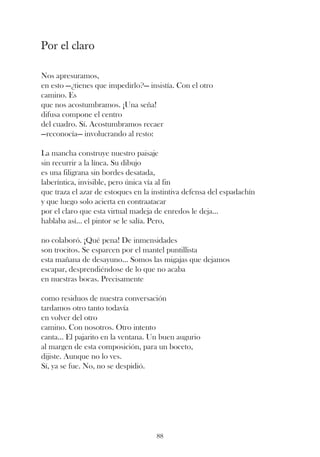 Por el claro

Nos apresuramos,
en esto —¿tienes que impedirlo?— insistía. Con el otro
camino. Es
que nos acostumbramos. ¡Una seña!
difusa compone el centro
del cuadro. Sí. Acostumbramos recaer
—reconocía— involucrando al resto:

La mancha construye nuestro paisaje
sin recurrir a la línea. Su dibujo
es una filigrana sin bordes desatada,
laberíntica, invisible, pero única vía al fin
que traza el azar de estoques en la instintiva defensa del espadachín
y que luego solo acierta en contraatacar
por el claro que esta virtual madeja de enredos le deja...
hablaba así... el pintor se le salía. Pero,

no colaboró. ¡Qué pena! De inmensidades
son trocitos. Se esparcen por el mantel puntillista
esta mañana de desayuno... Somos las migajas que dejamos
escapar, desprendiéndose de lo que no acaba
en nuestras bocas. Precisamente

como residuos de nuestra conversación
tardamos otro tanto todavía
en volver del otro
camino. Con nosotros. Otro intento
canta... El pajarito en la ventana. Un buen augurio
al margen de esta composición, para un boceto,
dijiste. Aunque no lo ves.
Sí, ya se fue. No, no se despidió.




                                     88
 