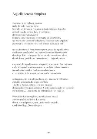 Aquella serena simpleza

Es como si no hubiese pasado
nada de todo esto, así todo
borrado sentenciaba el sueño su vacío: diríjase derecho
por allí queda, se nos dijo. Y volvíamos
del revés a declamar, pero
toda esa seria intención reconvertía en aspaviento,
un mero acto decorativo: la pareja teniendo sexo explícito
pudo ser la secuencia vacía del primer acto; así y todo

no estaba claro si formábamos parte, pero de aquella obra
estábamos confinados; una actoral destreza fría convenía
desplegar hacia el regreso de un estado consciente, alerta,
donde fuese posible ser uno mismo y... dejar de actuar

en virtud de aquella serena simpleza, por cuanto desconcierta
en lo sedado el nocturno canto de un búho, visita lacónica
merodeadora asidua fardos arrumbándonos
el recuerdo, jirón lengua oscura muda pernoctante

obligada a... Sí, por allí queda, se nos insistía. Y volvíamos
en tanto amanecía. El teatro quedaba
—tarde lo hemos sabido— en uno mismo,
demasiado cerca para evadirlo. Y este segundo acto no es un fin
en sí mismo... Una suerte de obliteración nos hace su

compañía: hay un registro, inscripciones mudas
aunque no las pedimos. Las tablas
dicen, sus mil pisadas, son... este sueño vaciado.
Godot no llegó. Nunca llegará.




                                     89
 