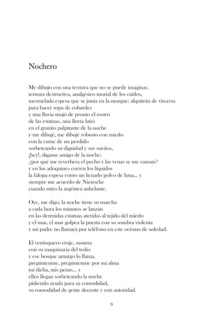 Nochero

Me dibujo con una ternura que no se puede imaginar,
ternura destructiva, analgésico mortal de los caídos,
mermelada espesa que se junta en la morgue: alquitrán de vísceras
para hacer sopa de cobardes
y una lluvia mojó de pronto el rostro
de las estatuas, una lluvia latió
en el granito palpitante de la noche
y me dibujé, me dibujé robusto con miedo
con la carne de un perdido
sorbeteando su dignidad y sus sueños,
¡hey!, dígame amigo de la noche:
¿por qué me reverbera el pecho y las venas se me cansan?
y en los adoquines corren los líquidos
la falopa espesa como un licuado polvo de luna... y
siempre me acuerdo de Nietzsche
cuando miro la argéntea anhelante.

Oye, me digo, la noche tiene su marcha
a cada hora los minutos se lanzan
en las derruidas estatuas ateridas al tejido del miedo
y el mar, el mar golpea la puerta con su sombra violenta
y mi padre no llamará por teléfono en este océano de soledad.

El ventisquero cruje, susurra
con su maquinaria del tedio
y ese bosque amargo lo llama,
pregúntenme, pregúntenme por mi alma
mi dicha, mis penas... y
ellos llegan sorbeteando la noche
pidiendo ayuda para su comodidad,
su comodidad de gente decente y con autoridad.

                                    9
 