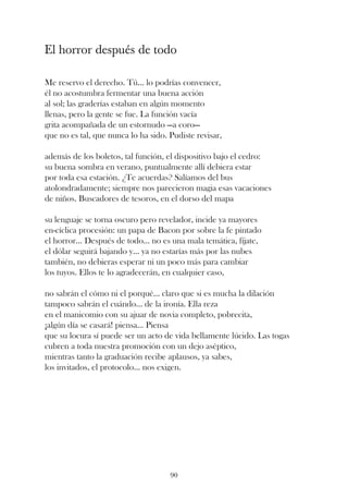 El horror después de todo

Me reservo el derecho. Tú... lo podrías convencer,
él no acostumbra fermentar una buena acción
al sol; las graderías estaban en algún momento
llenas, pero la gente se fue. La función vacía
grita acompañada de un estornudo —a coro—
que no es tal, que nunca lo ha sido. Pudiste revisar,

además de los boletos, tal función, el dispositivo bajo el cedro:
su buena sombra en verano, puntualmente allí debiera estar
por toda esa estación. ¿Te acuerdas? Salíamos del bus
atolondradamente; siempre nos parecieron magia esas vacaciones
de niños. Buscadores de tesoros, en el dorso del mapa

su lenguaje se torna oscuro pero revelador, incide ya mayores
en-cíclica procesión: un papa de Bacon por sobre la fe pintado
el horror... Después de todo... no es una mala temática, fíjate,
el dólar seguirá bajando y... ya no estarías más por las nubes
también, no debieras esperar ni un poco más para cambiar
los tuyos. Ellos te lo agradecerán, en cualquier caso,

no sabrán el cómo ni el porqué... claro que si es mucha la dilación
tampoco sabrán el cuándo... de la ironía. Ella reza
en el manicomio con su ajuar de novia completo, pobrecita,
¡algún día se casará! piensa... Piensa
que su locura sí puede ser un acto de vida bellamente lúcido. Las togas
cubren a toda nuestra promoción con un dejo aséptico,
mientras tanto la graduación recibe aplausos, ya sabes,
los invitados, el protocolo... nos exigen.




                                     90
 
