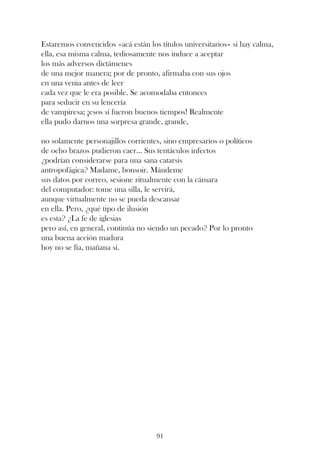 Estaremos convencidos –acá están los títulos universitarios– si hay calma,
ella, esa misma calma, tediosamente nos induce a aceptar
los más adversos dictámenes
de una mejor manera; por de pronto, afirmaba con sus ojos
en una venia antes de leer
cada vez que le era posible. Se acomodaba entonces
para seducir en su lencería
de vampiresa; ¡esos sí fueron buenos tiempos! Realmente
ella pudo darnos una sorpresa grande, grande,

no solamente personajillos corrientes, sino empresarios o políticos
de ocho brazos pudieron caer... Sus tentáculos infectos
¿podrían considerarse para una sana catarsis
antropofágica? Madame, bonsoir. Mándeme
sus datos por correo, sesione ritualmente con la cámara
del computador: tome una silla, le servirá,
aunque virtualmente no se pueda descansar
en ella. Pero, ¿qué tipo de ilusión
es esta? ¿La fe de iglesias
pero así, en general, continúa no siendo un pecado? Por lo pronto
una buena acción madura
hoy no se fía, mañana sí.




                                    91
 