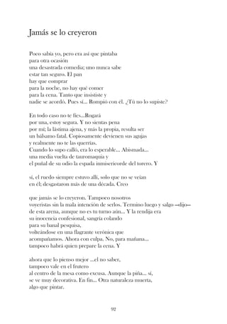 Jamás se lo creyeron

Poco sabía yo, pero era así que pintaba
para otra ocasión
una desastrada comedia; uno nunca sabe
estar tan seguro. El pan
hay que comprar
para la noche, no hay qué comer
para la cena. Tanto que insististe y
nadie se acordó. Pues sí... Rompió con él. ¿Tú no lo supiste?

En todo caso no te fíes...Rogará
por una, estoy segura. Y no sientas pena
por mí; la lástima ajena, y más la propia, resulta ser
un bálsamo fatal. Copiosamente devienen sus agujas
y realmente no te las querrías.
Cuando lo supo calló, era lo esperable... Abismada...
una media vuelta de tauromaquia y
el puñal de su odio la espada inmisericorde del torero. Y

sí, el ruedo siempre estuvo allí, solo que no se veían
en él; desgastaron más de una década. Creo

que jamás se lo creyeron. Tampoco nosotros
voyeristas sin la mala intención de serlos. Termino luego y salgo —dijo—
de esta arena, aunque no es tu turno aún... Y la rendija era
su inocencia confesional, sangría colando
para su banal pesquisa,
volteándose en una flagrante verónica que
acompañamos. Ahora con culpa. No, para mañana...
tampoco habrá quien prepare la cena. Y

ahora que lo pienso mejor ...el no saber,
tampoco vale en el frutero
al centro de la mesa como excusa. Aunque la piña... sí,
se ve muy decorativa. En fin... Otra naturaleza muerta,
algo que pintar.


                                     92
 