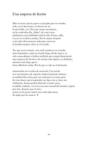 Una empresa de ficción

Dice no tener precio, pero se precipita por su costado,
arde, en el descuento, en deseos de ser
la más bella: ¿ves? Era que nunca mestizarse,
así lo confesaba ella. ¿Sabe?, de estas cosas
podríamos estar hablando toda la vida. Cierto, calló,
esa era su verdad a medias. Era lo mejor, después
sería todo obsecuencias, todo por conservar
la bendita imagen, claro, ir a la moda.

No, que no te extrañe, esto suele acontecer en veredas
muy transitadas, como en el pelo largo, desde aquí se ve
solo como glamur o belleza artificial, pero mejor llamémosle
una empresa de ficción o de noción solo sígnica, en definitiva
mientras más largo, peor,
harto difícil de cuidar. Por lo que se sale en el desborde

murmuraba sus escritos de memoria. Una noche
nos encontramos de sopetón, imprevistamente íntimos,
resoplaba loba celosa por sus cachorros en cierta parte
de estas líneas, pero impávida, me dijo: esto se hace así,
sutilmente. Luego podrán llamarle evasión, pero,
resultaba evidente, si era la cosa más normal del mundo, aspirar
por uno, después por el otro,
¡cómo no lo pensé antes!, una visita placentera
de golpe por las narices. Y




                                    94
 