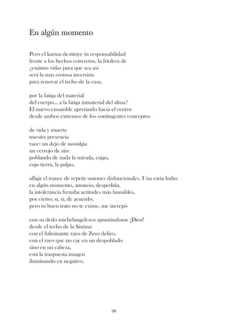 En algún momento

Pero el karma destituye tu responsabilidad
frente a los hechos concretos, la friolera de
¿cuántas vidas para que sea así
será la más costosa inversión
para renovar el techo de la casa,

por la fatiga del material
del cuerpo... a la fatiga inmaterial del alma?
El nuevo ensamble apretando hacia el centro
desde ambos extremos de los contingentes conceptos

de vida y muerte
nuestra presencia
yace: un dejo de nostalgia
un cerrojo de aire
poblando de nada la mirada, caigo,
cojo tierra, la palpo,

afligir el trance de repetir uniones disfuncionales. Una carta hubo
en algún momento, anuncio, despedida,
la intolerancia frenaba actitudes más humildes,
por cierto; sí, sí, de acuerdo,
pero tu buen trato no te exime, me increpó

con su dedo michelangelesco apuntándome ¡Dios!
desde el techo de la Sixtina:
con el fulminante rayo de Zeus deliro,
con el rayo que no cae en un despoblado
sino en mi cabeza,
está la traspuesta imagen
iluminando en negativo.




                                      96
 