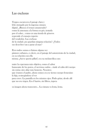 Las exclusas

Tropos oscurecen el paisaje claro y
feliz otorgado por la ingenua cámara
digital. ¿Buscas el retazo amanerado?
como la amenaza a la forma en gris, tentada
por el color... como en una tienda de géneros
reprende el consejo experto
del vendedor. Las exclusas
de la ciudad ¿no guardan ninguna relación? ¿Todos
sus desechos van a parar al mar?

Pero todos somos o fuimos alguna vez
pintores urbanos, es decir, en el paisaje del autorretrato de la ciudad,
en su relación con ella
misma. ¡Así te quería pillar!, en esa melancólica cara

nutre la esperanza más objetiva, como el sabor
humeante de los poros, el nervioso sudor... rinde al culto del cuerpo
sin curias otro altar más honesto. Nosotros
que éramos el padre, ahora somos en ese tierno cuerpo femenino
la hija, restregándose el ver
para creer. La pantalla en los mismos ojos. Pudo gritar, desde allí
que no era virgen. En el barrio, sin filtros, áspera

su imagen ahora transcurre... La cámara va lenta, lenta.




                                      97
 