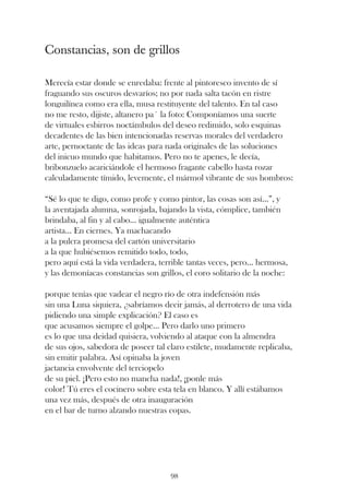 Constancias, son de grillos

Merecía estar donde se enredaba: frente al pintoresco invento de sí
fraguando sus oscuros desvaríos; no por nada salta tacón en ristre
longuilínea como era ella, musa restituyente del talento. En tal caso
no me resto, dijiste, altanero pa´ la foto: Componíamos una suerte
de virtuales esbirros noctámbulos del deseo redimido, solo esquinas
decadentes de las bien intencionadas reservas morales del verdadero
arte, pernoctante de las ideas para nada originales de las soluciones
del inicuo mundo que habitamos. Pero no te apenes, le decía,
bribonzuelo acariciándole el hermoso fragante cabello hasta rozar
calculadamente tímido, levemente, el mármol vibrante de sus hombros:

“Sé lo que te digo, como profe y como pintor, las cosas son así...”, y
la aventajada alumna, sonrojada, bajando la vista, cómplice, también
brindaba, al fin y al cabo... igualmente auténtica
artista... En ciernes. Ya machacando
a la pulcra promesa del cartón universitario
a la que hubiésemos remitido todo, todo,
pero aquí está la vida verdadera, terrible tantas veces, pero... hermosa,
y las demoníacas constancias son grillos, el coro solitario de la noche:

porque tenías que vadear el negro río de otra indefensión más
sin una Luna siquiera, ¿sabríamos decir jamás, al derrotero de una vida
pidiendo una simple explicación? El caso es
que acusamos siempre el golpe... Pero darlo uno primero
es lo que una deidad quisiera, volviendo al ataque con la almendra
de sus ojos, sabedora de poseer tal claro estilete, mudamente replicaba,
sin emitir palabra. Así opinaba la joven
jactancia envolvente del terciopelo
de su piel. ¡Pero esto no mancha nada!, ¡ponle más
color! Tú eres el cocinero sobre esta tela en blanco. Y allí estábamos
una vez más, después de otra inauguración
en el bar de turno alzando nuestras copas.




                                     98
 