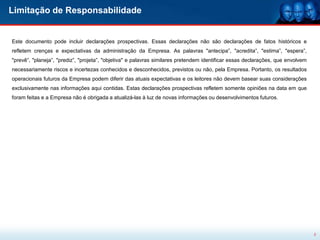 Limitação de Responsabilidade


Este documento pode incluir declarações prospectivas. Essas declarações não são declarações de fatos históricos e
refletem crenças e expectativas da administração da Empresa. As palavras "antecipa”, "acredita”, "estima”, "espera”,
"prevê”, "planeja”, "prediz”, "projeta”, "objetiva" e palavras similares pretendem identificar essas declarações, que envolvem
necessariamente riscos e incertezas conhecidos e desconhecidos, previstos ou não, pela Empresa. Portanto, os resultados
operacionais futuros da Empresa podem diferir das atuais expectativas e os leitores não devem basear suas considerações
exclusivamente nas informações aqui contidas. Estas declarações prospectivas refletem somente opiniões na data em que
foram feitas e a Empresa não é obrigada a atualizá-las à luz de novas informações ou desenvolvimentos futuros.




                                                                                                                                 2
 