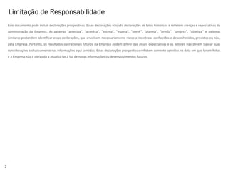 Limitação de Responsabilidade
2
Este documento pode incluir declarações prospectivas. Essas declarações não são declarações de fatos históricos e refletem crenças e expectativas da
administração da Empresa. As palavras "antecipa”, "acredita”, "estima”, "espera”, "prevê”, "planeja”, "prediz”, "projeta”, "objetiva" e palavras
similares pretendem identificar essas declarações, que envolvem necessariamente riscos e incertezas conhecidos e desconhecidos, previstos ou não,
pela Empresa. Portanto, os resultados operacionais futuros da Empresa podem diferir das atuais expectativas e os leitores não devem basear suas
considerações exclusivamente nas informações aqui contidas. Estas declarações prospectivas refletem somente opiniões na data em que foram feitas
e a Empresa não é obrigada a atualizá-las à luz de novas informações ou desenvolvimentos futuros.
 