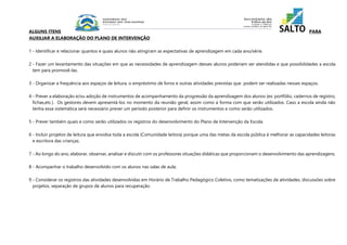 ALGUNS ITENS PARA 
AUXILIAR A ELABORAÇÃO DO PLANO DE INTERVENÇÃO 
1 - Identificar e relacionar quantos e quais alunos não atingiram as expectativas de aprendizagem em cada ano/série. 
2 - Fazer um levantamento das situações em que as necessidades de aprendizagem desses alunos poderiam ser atendidas e que possibilidades a escola 
tem para promovê-las. 
3 - Organizar a frequência aos espaços de leitura, o empréstimo de livros e outras atividades previstas que podem ser realizadas nesses espaços. 
4 - Prever a elaboração e/ou adoção de instrumentos de acompanhamento da progressão da aprendizagem dos alunos (ex: portfólio, cadernos de registro, 
fichas,etc.). Os gestores devem apresentá-los no momento da reunião geral, assim como a forma com que serão utilizados. Caso a escola ainda não 
tenha essa sistemática será necessário prever um período posterior para definir os instrumentos e como serão utilizados. 
5 - Prever também quais e como serão utilizados os registros do desenvolvimento do Plano de Intervenção da Escola. 
6 - Incluir projetos de leitura que envolva toda a escola (Comunidade leitora) porque uma das metas da escola pública é melhorar as capacidades leitoras 
e escritora das crianças. 
7 - Ao longo do ano, elaborar, observar, analisar e discutir com os professores situações didáticas que proporcionam o desenvolvimento das aprendizagens. 
8 - Acompanhar o trabalho desenvolvido com os alunos nas salas de aula; 
9 - Considerar os registros das atividades desenvolvidas em Horário de Trabalho Pedagógico Coletivo, como tematizações de atividades, discussões sobre 
projetos, separação de grupos de alunos para recuperação. 
