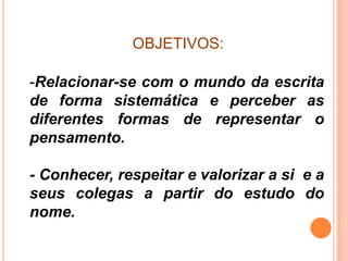 OBJETIVOS:

-Relacionar-se com o mundo da escrita
de forma sistemática e perceber as
diferentes formas de representar o
pensamento.

- Conhecer, respeitar e valorizar a si e a
seus colegas a partir do estudo do
nome.
 