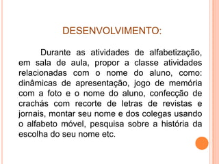 DESENVOLVIMENTO:

      Durante as atividades de alfabetização,
em sala de aula, propor a classe atividades
relacionadas com o nome do aluno, como:
dinâmicas de apresentação, jogo de memória
com a foto e o nome do aluno, confecção de
crachás com recorte de letras de revistas e
jornais, montar seu nome e dos colegas usando
o alfabeto móvel, pesquisa sobre a história da
escolha do seu nome etc.
 