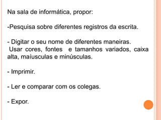Na sala de informática, propor:

-Pesquisa sobre diferentes registros da escrita.

- Digitar o seu nome de diferentes maneiras.
 Usar cores, fontes e tamanhos variados, caixa
alta, maíusculas e minúsculas.

- Imprimir.

- Ler e comparar com os colegas.

- Expor.
 