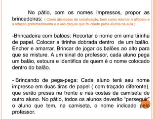 No pátio, com os nomes impressos, propor as
brincadeiras: ( Como atividades de socialização, bem como retomar o alfabeto e
a relação grafema/fonema e o uso daquilo que foi criado pelos alunos na aula.)


-Brincadeira com balões: Recortar o nome em uma tirinha
de papel. Colocar a tirinha dobrada dentro de um balão.
Encher e amarrar. Brincar de jogar os balões ao alto para
que se misture. A um sinal do professor, cada aluno pega
um balão, estoura e identifica de quem é o nome colocado
dentro do balão.

- Brincando de pega-pega: Cada aluno terá seu nome
impresso em duas tiras de papel ( com traçado diferente),
que serão presas na frente e nas costas da camiseta de
outro aluno. No pátio, todos os alunos deverão “perseguir”
o aluno que tem, na camiseta, o nome indicado pelo
professor.
 