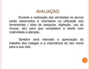 AVALIAÇÃO:
        Durante a realização das atividades os alunos
serão observados e orientados na utilização das
ferramentas ( sites de pesquisa, digitação, uso do
mouse, etc) para que completem a tarefa com
criatividade e atenção.

       Também será relevado a apreciação do
trabalho dos colegas e a importância do seu nome
para a sua vida.
 