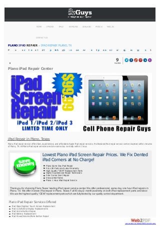 HOME

IPHONE

IPAD

SAMSUNG

GARLAND

FRISCO

MAIL IN

CONTACT US

PLANO IPAD REPAIR – IPAD REPAIR PLANO, TX
P

o

s c

t e

e l

dl

p

+h
b

y|o

: n

oe

nr

e

Jp

aa

ni

ur

a
g

ru

yy

s

1

9
FLARES

1
0
4
2

Plano iPad Repair Center

iPad Repair in Plano, Texas
Plano iPad repair service offers fast, experienced, and affordable Apple iPad repair services. Professional iPad repair service centers located within minutes
of Plano, TX. All Plano iPad repair services are done same day normally within 1 hour.

Lowest Plano iPad Screen Repair Prices. We Fix Dented
iPad Corners at No Charge!
Plano Same Day iPad Repair
FULL 90 Parts and Labor Warranty
High Quality “OEM” Replacement Parts
Highly Experienced Repair Technicians
Free Corner Dent Repair
Discounted Rates
Plano 1 Hour iPad Repair Service

Thank you for choosing Plano Texas’ leading iPad repair service center. We offer professional, same day, one hour iPad repairs in
Plano, TX. We offer in-store iPad repair in Plano, Texas. Full 90 day (3 month) warranty on both iPad replacement parts and labor.
We use the highest quality “OEM” replacement parts which are fully tested by our quality control department.

Plano iPad Repair Services Offered
iPad Glass Digitizer Touch Screen Replacement
iPad LCD/Retina Display Replacements
iPad Home Button Repair
iPad Battery Replacement
iPad Power/Volume/Mute Button Repair
converted by Web2PDFConvert.com

1

 
