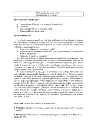 Observação de vídeo sobre
                              citoplasma e as organelas.

5 Procedimento Metodológico:

      Exposição oral dialogada com perguntas de mediação
      Discussão
      Demonstração através de fotos com slides
      Demonstração através de vídeo.

6 Sequência Didática

    No primeiro momento a professora irá fazer a chamada. Após a chamada professora
iniciará o assunto Citoplasma, em que será feita uma aula com exposição dialogada,
onde para levantar os conhecimentos prévios do aluno referente ao assunto será
realizada as seguintes perguntas:
     O que vocês sabem sobre citoplasma celular?
     Se esse ovo fosse à representação de uma célula que célula seria? E como estaria
        dividida esta célula?
     Onde estão presentes as organelas?
    Será feita uma analogia em relação ao assunto, pois a professora levará um ovo para
mostrá-los as diferentes partes das células. No início a professora quebrará o ovo em um
prato onde fará as seguintes analogias: O ovo seria uma célula vegetal, no qual a parede
celular é a casa do ovo, a película seria a membrana plasmática, a clara seria o
citoplasma e a gema o núcleo. Sendo que a professora frizará que a célula macroscópica
que está presente ali é a gema (animal).
    No segundo momento da aula, após a demonstração da analogia feita com o ovo
será realizada a demonstração didática com o uso de slides através de fotos, o qual a
professora continuará a exposição dialógica, contemplando as perguntas que foram
citadas a cima, onde mostrará as organelas presentes nas células e suas respectivas
funções. Depois da explicação a professora passará um vídeo sobre o assunto explanado
na aula. Depois do vídeo a professora pedirá aos alunos que respondam o exercício do
livro Biologia: Citoplama e Histologia de Paulino, página 149 a 152 em dupla (anexo
01). Para casa a professora pedirá que façam à leitura do capitulo 10 do livro deles para
melhor fixação do conteúdo trabalhado. Além da leitura a professora pedirá que os
alunos se organizem em dupla para fazerem um quadro manuscrito contendo os nomes
das organelas, desenhos delas e suas funções valendo 0,5 para entregá-la na próxima
aula dia 08/06/2010.


7 Recursos: Quadro, TV pendrive, ovo, prato, colher.

8 Avaliação: Através de exercícios, participação e questionamento sobre o assunto
explanado.

9 Bibliografia: PAULINO, W. R. Biologia: Citologia e Histologia. Ed. Ática. Vol,1.
São Paulo, 2005.
 