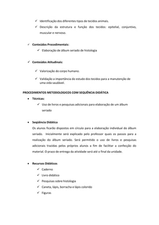  Identificação dos diferentes tipos de tecidos animais.
         Descrição da estrutura e função dos tecidos: epitelial, conjuntivo,
           muscular e nervoso.


     Conteúdos Procedimentais:
          Elaboração de álbum seriado de histologia


   Conteúdos Atitudinais:

         Valorização do corpo humano.

         Validação a importância do estudo dos tecidos para a manutenção de
          uma vida saudável.


PROCEDIMENTOS METODOLOGICOS COM SEQUÊNCIA DIDÁTICA
      Técnicas:
          Uso de livros e pesquisas adicionais para elaboração de um álbum
             seriado


      Seqüência Didática
      Os alunos ficarão dispostos em círculo para a elaboração individual do álbum
      seriado. Inicialmente será explicado pelo professor quais os passos para a
      realização do álbum seriado. Será permitido o uso de livros e pesquisas
      adicionais trazidas pelos próprios alunos a fim de facilitar a confecção do
      material. O prazo de entrega da atividade será até o final da unidade.


      Recursos Didáticos
          Caderno
          Livro didático
          Pesquisas sobre histologia
          Caneta, lápis, borracha e lápis colorido
          Figuras
 