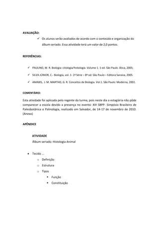 AVALIAÇÃO:
            Os alunos serão avaliados de acordo com o conteúdo e organização do
               álbum seriado. Essa atividade terá um valor de 2,0 pontos.


REFERÊNCIAS:


    PAULINO, W. R. Biologia: citologia⁄histologia. Volume 1. 1 ed. São Paulo. Ática, 2005;

    SILVA JÚNIOR, C.- Biologia, vol. 1- 1ª Série – 8ª ed. São Paulo – Editora Saraiva, 2005.

    AMABIS, J. M. MARTHO, G. R. Conceitos de Biologia. Vol.1. São Paulo: Moderna, 2001.


COMENTÁRIO:

Esta atividade foi aplicada pelo regente da turma, pois neste dia a estagiária não pôde
comparecer a escola devido a presença no evento: XIII SBPP- Simpósio Brasileiro de
Paleobotânica e Palinologia, realizado em Salvador, de 14-17 de novembro de 2010.
(Anexo)


APÊNDICE


       ATIVIDADE
       Álbum seriado: Histologia Animal


       Tecido ...
           o Definição
           o Estrutura
           o Tipos
                       Função
                       Constituição
 