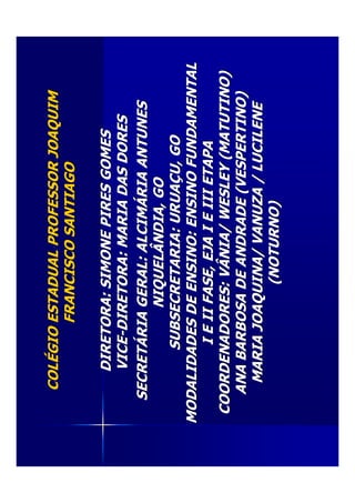 COLCOLÉÉGIOESTADUALPROFESSORJOAQUIMGIOESTADUALPROFESSORJOAQUIM
FRANCISCOSANTIAGOFRANCISCOSANTIAGO
DIRETORA:SIMONEPIRESGOMESDIRETORA:SIMONEPIRESGOMES
VICEVICE--DIRETORA:MARIADASDORESDIRETORA:MARIADASDORES
SECRETSECRETÁÁRIAGERAL:ALCIMRIAGERAL:ALCIMÁÁRIAANTUNESRIAANTUNES
NIQUELÂNDIA,GONIQUELÂNDIA,GO
SUBSECRETARIA:URUASUBSECRETARIA:URUAÇÇU,GOU,GO
MODALIDADESDEENSINO:ENSINOFUNDAMENTALMODALIDADESDEENSINO:ENSINOFUNDAMENTAL
IEIIFASE,EJAIEIIIETAPAIEIIFASE,EJAIEIIIETAPA
COORDENADORES:VÂNIA/WESLEY(MATUTINO)COORDENADORES:VÂNIA/WESLEY(MATUTINO)
ANABARBOSADEANDRADE(VESPERTINO)ANABARBOSADEANDRADE(VESPERTINO)
MARIAJOAQUINA/VANUZA/LUCILENEMARIAJOAQUINA/VANUZA/LUCILENE
(NOTURNO)(NOTURNO)
 