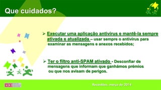 Que cuidados?
 Executar uma aplicação antivírus e mantê-la sempre
ativada e atualizada – usar sempre o antivírus para
examinar as mensagens e anexos recebidos;
 Ter o filtro anti-SPAM ativado - Desconfiar de
mensagens que informam que ganhámos prémios
ou que nos avisam de perigos.
Recardães, março de 2014
 