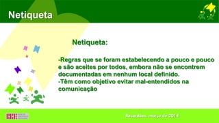 Netiqueta
-Regras que se foram estabelecendo a pouco e pouco
e são aceites por todos, embora não se encontrem
documentadas em nenhum local definido.
-Têm como objetivo evitar mal-entendidos na
comunicação
Netiqueta:
Recardães, março de 2014
 