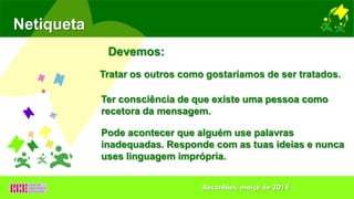 Netiqueta
Tratar os outros como gostaríamos de ser tratados.
Ter consciência de que existe uma pessoa como
recetora da mensagem.
Devemos:
Pode acontecer que alguém use palavras
inadequadas. Responde com as tuas ideias e nunca
uses linguagem imprópria.
Recardães, março de 2014
 