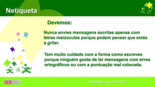 Netiqueta
Nunca envies mensagens escritas apenas com
letras maiúsculas porque podem pensar que estás
a gritar.
Devemos:
Tem muito cuidado com a forma como escreves
porque ninguém gosta de ler mensagens com erros
ortográficos ou com a pontuação mal colocada.
Recardães, março de 2014
 