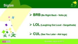 Siglas
 BRB (Be Right Back - Volto já)
 LOL (Laughing Out Loud - Gargalhada)
 CUL (See You Later - Até logo)
Recardães, março de 2014
 