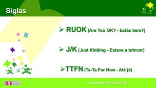 Siglas
 RUOK (Are You OK? - Estás bem?)
 J/K (Just Kidding - Estava a brincar)
TTFN (Ta-Ta For Now - Até já)
Recardães, março de 2014
 