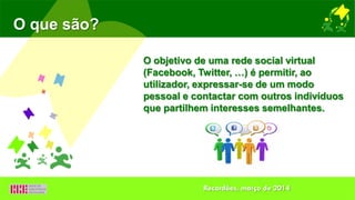 O objetivo de uma rede social virtual
(Facebook, Twitter, …) é permitir, ao
utilizador, expressar-se de um modo
pessoal e contactar com outros indivíduos
que partilhem interesses semelhantes.
O que são?
Recardães, março de 2014
 