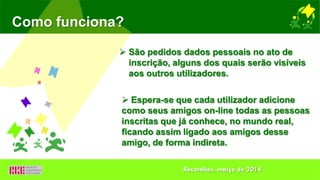 Como funciona?
 São pedidos dados pessoais no ato de
inscrição, alguns dos quais serão visíveis
aos outros utilizadores.
 Espera-se que cada utilizador adicione
como seus amigos on-line todas as pessoas
inscritas que já conhece, no mundo real,
ficando assim ligado aos amigos desse
amigo, de forma indireta.
Recardães, março de 2014
 